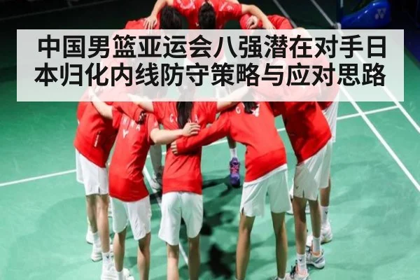 中国男篮亚运会八强潜在对手日本归化内线防守策略与应对思路